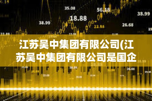 江蘇吳中集團有限公司(江蘇吳中集團有限公司是國企嗎) 江蘇吳中集團有限公司(江蘇吳中集團有限公司是國企嗎)