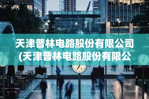天津普林電路股份有限公司(天津普林電路股份有限公司是國(guó)企嗎)