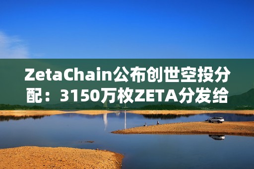 ZetaChain公布創世空投分配：3150萬枚ZETA分發給逾80萬名ZetaLabs用戶和貢獻者