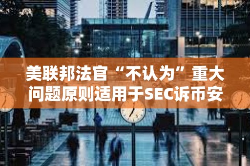 美聯邦法官“不認為”重大問題原則適用于SEC訴幣安案 美聯邦法官“不認為”重大問題原則適用于SEC訴幣安案
