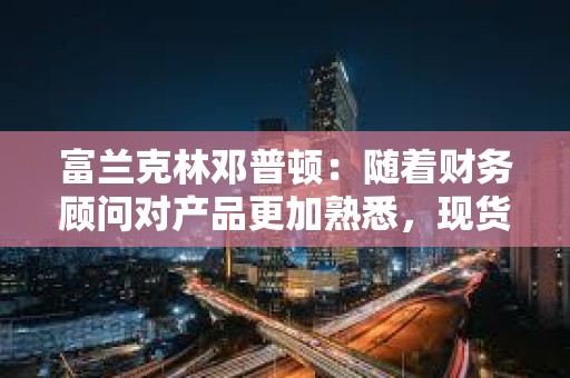 富蘭克林鄧普頓：隨著財務顧問對產品更加熟悉，現貨比特幣ETF將獲得吸引力