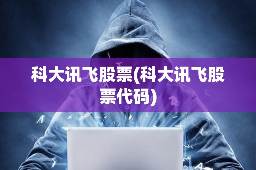 科大訊飛股票(科大訊飛股票代碼)