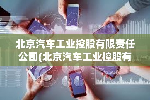 北京汽車工業控股有限責任公司(北京汽車工業控股有限責任公司屬于什么性質的企業)