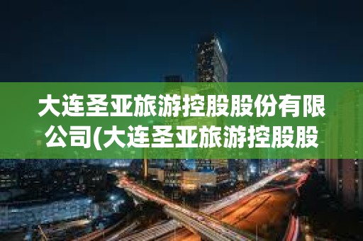 大連圣亞旅游控股股份有限公司(大連圣亞旅游控股股份有限公司怎么樣)