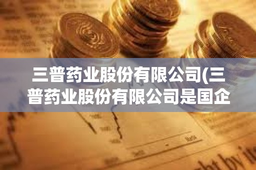 三普藥業股份有限公司(三普藥業股份有限公司是國企嗎)
