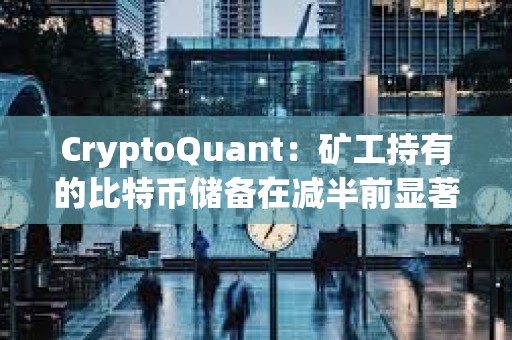 CryptoQuant：礦工持有的比特幣儲備在減半前顯著下降