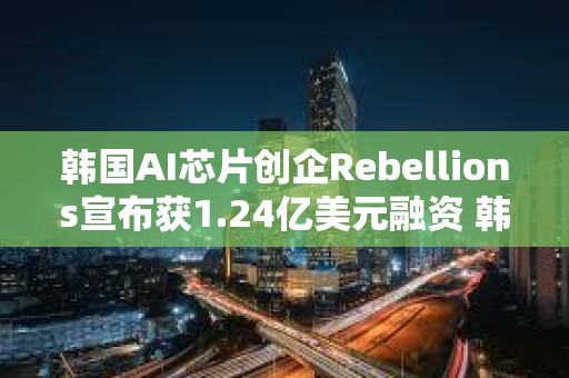 韓國AI芯片創企Rebellions宣布獲1.24億美元融資 韓國電信領投