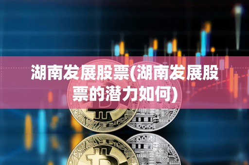 湖南發展股票(湖南發展股票的潛力如何)