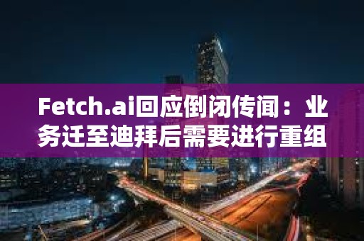 Fetch.ai回應(yīng)倒閉傳聞：業(yè)務(wù)遷至迪拜后需要進行重組，運營和代幣FET未受影響