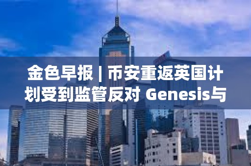金色早報 | 幣安重返英國計劃受到監管反對 Genesis與SEC就Earn產品訴訟達成和解