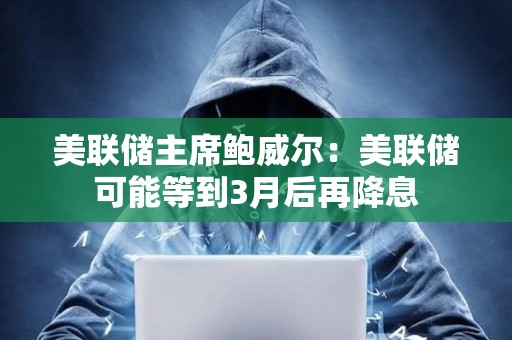 美聯儲主席鮑威爾：美聯儲可能等到3月后再降息