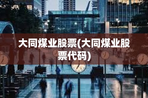 大同煤業股票(大同煤業股票代碼) 大同煤業股票(大同煤業股票代碼)