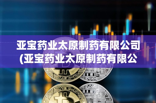 亞寶藥業(yè)太原制藥有限公司(亞寶藥業(yè)太原制藥有限公司地址)