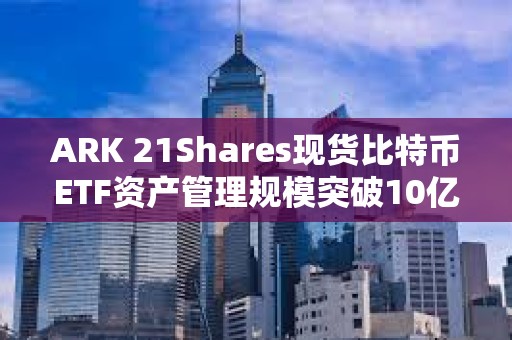 ARK 21Shares現貨比特幣ETF資產管理規模突破10億美元