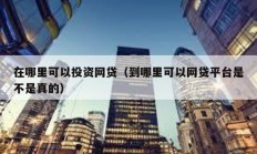 在哪里可以投資網貸（到哪里可以網貸平臺是不是真的）