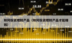 如何投資理財(cái)產(chǎn)品（如何投資理財(cái)產(chǎn)品才能賺錢）