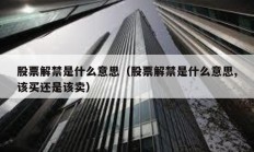 股票解禁是什么意思（股票解禁是什么意思,該買還是該賣）