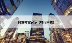網(wǎng)貸時(shí)空p2p（時(shí)代網(wǎng)貸）