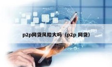 p2p網(wǎng)貸風(fēng)險(xiǎn)大嗎（p2p 網(wǎng)貸）