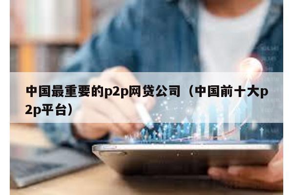 中國最重要的p2p網貸公司(中國前十大p2p平臺)